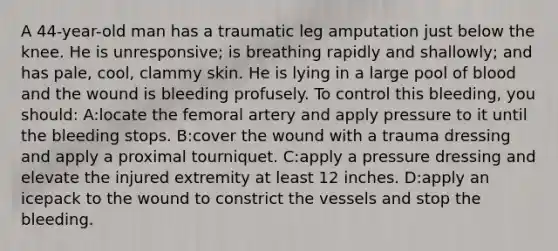 A 44-year-old man has a traumatic leg amputation just below the knee. He is unresponsive; is breathing rapidly and shallowly; and has pale, cool, clammy skin. He is lying in a large pool of blood and the wound is bleeding profusely. To control this bleeding, you should: A:locate the femoral artery and apply pressure to it until the bleeding stops. B:cover the wound with a trauma dressing and apply a proximal tourniquet. C:apply a pressure dressing and elevate the injured extremity at least 12 inches. D:apply an icepack to the wound to constrict the vessels and stop the bleeding.