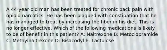 A 44-year-old man has been treated for chronic back pain with opioid narcotics. He has been plagued with constipation that he has managed to treat by increasing the fiber in his diet. This is no longer effective. Which of the following medications is likely to be of benefit in this patient? A: Naltrexone B: Metoclopramide C: Methylnaltrexone D: Bisacodyl E: Lactulose