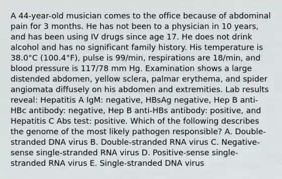 A 44-year-old musician comes to the office because of abdominal pain for 3 months. He has not been to a physician in 10 years, and has been using IV drugs since age 17. He does not drink alcohol and has no significant family history. His temperature is 38.0°C (100.4°F), pulse is 99/min, respirations are 18/min, and blood pressure is 117/78 mm Hg. Examination shows a large distended abdomen, yellow sclera, palmar erythema, and spider angiomata diffusely on his abdomen and extremities. Lab results reveal: Hepatitis A IgM: negative, HBsAg negative, Hep B anti-HBc antibody: negative, Hep B anti-HBs antibody: positive, and Hepatitis C Abs test: positive. Which of the following describes the genome of the most likely pathogen responsible? A. Double-stranded DNA virus B. Double-stranded RNA virus C. Negative-sense single-stranded RNA virus D. Positive-sense single-stranded RNA virus E. Single-stranded DNA virus