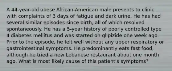 A 44-year-old obese African-American male presents to clinic with complaints of 3 days of fatigue and dark urine. He has had several similar episodes since birth, all of which resolved spontaneously. He has a 5-year history of poorly controlled type II diabetes mellitus and was started on glipizide one week ago. Prior to the episode, he felt well without any upper respiratory or gastrointestinal symptoms. He predominantly eats fast food, although he tried a new Lebanese restaurant about one month ago. What is most likely cause of this patient's symptoms?