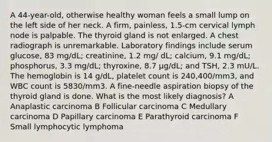 A 44-year-old, otherwise healthy woman feels a small lump on the left side of her neck. A firm, painless, 1.5-cm cervical lymph node is palpable. The thyroid gland is not enlarged. A chest radiograph is unremarkable. Laboratory findings include serum glucose, 83 mg/dL; creatinine, 1.2 mg/ dL; calcium, 9.1 mg/dL; phosphorus, 3.3 mg/dL; thyroxine, 8.7 μg/dL; and TSH, 2.3 mU/L. The hemoglobin is 14 g/dL, platelet count is 240,400/mm3, and WBC count is 5830/mm3. A fine-needle aspiration biopsy of the thyroid gland is done. What is the most likely diagnosis? A Anaplastic carcinoma B Follicular carcinoma C Medullary carcinoma D Papillary carcinoma E Parathyroid carcinoma F Small lymphocytic lymphoma