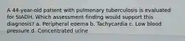 A 44-year-old patient with pulmonary tuberculosis is evaluated for SIADH. Which assessment finding would support this diagnosis? a. Peripheral edema b. Tachycardia c. Low blood pressure d. Concentrated urine