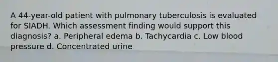 A 44-year-old patient with pulmonary tuberculosis is evaluated for SIADH. Which assessment finding would support this diagnosis? a. Peripheral edema b. Tachycardia c. Low blood pressure d. Concentrated urine