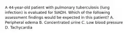 A 44-year-old patient with pulmonary tuberculosis (lung infection) is evaluated for SIADH. Which of the following assessment findings would be expected in this patient? A. Peripheral edema B. Concentrated urine C. Low blood pressure D. Tachycardia