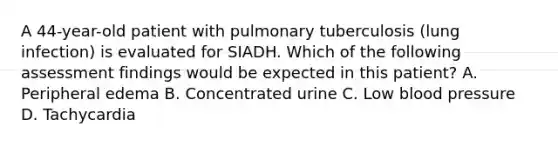 A 44-year-old patient with pulmonary tuberculosis (lung infection) is evaluated for SIADH. Which of the following assessment findings would be expected in this patient? A. Peripheral edema B. Concentrated urine C. Low <a href='https://www.questionai.com/knowledge/kD0HacyPBr-blood-pressure' class='anchor-knowledge'>blood pressure</a> D. Tachycardia