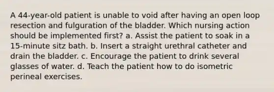 A 44-year-old patient is unable to void after having an open loop resection and fulguration of the bladder. Which nursing action should be implemented first? a. Assist the patient to soak in a 15-minute sitz bath. b. Insert a straight urethral catheter and drain the bladder. c. Encourage the patient to drink several glasses of water. d. Teach the patient how to do isometric perineal exercises.