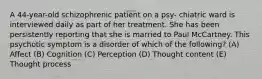 A 44-year-old schizophrenic patient on a psy- chiatric ward is interviewed daily as part of her treatment. She has been persistently reporting that she is married to Paul McCartney. This psychotic symptom is a disorder of which of the following? (A) Affect (B) Cognition (C) Perception (D) Thought content (E) Thought process