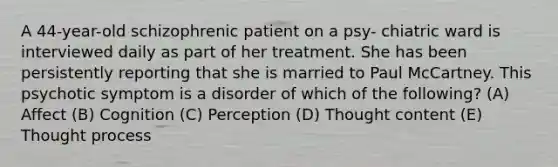 A 44-year-old schizophrenic patient on a psy- chiatric ward is interviewed daily as part of her treatment. She has been persistently reporting that she is married to Paul McCartney. This psychotic symptom is a disorder of which of the following? (A) Affect (B) Cognition (C) Perception (D) Thought content (E) Thought process