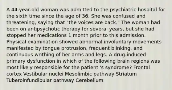 A 44-year-old woman was admitted to the psychiatric hospital for the sixth time since the age of 36. She was confused and threatening, saying that "the voices are back." The woman had been on antipsychotic therapy for several years, but she had stopped her medications 1 month prior to this admission. Physical examination showed abnormal involuntary movements manifested by tongue protrusion, frequent blinking, and continuous writhing of her arms and legs. A drug-induced primary dysfunction in which of the following brain regions was most likely responsible for the patient 's syndrome? Frontal cortex Vestibular nuclei Mesolimbic pathway Striatum Tuberoinfundibular pathway Cerebellum