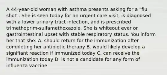 A 44-year-old woman with asthma presents asking for a "flu shot". She is seen today for an urgent care visit, is diagnosed with a lower urinary tract infection, and is prescribed trimethoprim-sulfamethoxazole. She is whiteout ever or gastrointestinal upset with stable respiratory status. You inform her that she: A. should return for the immunization after completing her antibiotic therapy B. would likely develop a signifiant reaction if immunized today C. can receive the immunization today D. is not a candidate for any form of influenza vaccine