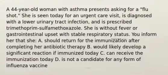 A 44-year-old woman with asthma presents asking for a "flu shot." She is seen today for an urgent care visit, is diagnosed with a lower urinary tract infection, and is prescribed trimethoprim-sulfamethoxazole. She is without fever or gastrointestinal upset with stable respiratory status. You inform her that she: A. should return for the immunization after completing her antibiotic therapy B. would likely develop a significant reaction if immunized today C. can receive the immunization today D. is not a candidate for any form of influenza vaccine