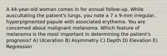 A 44-year-old woman comes in for annual follow-up. While auscultating the patient's lungs, you note a 7 x 9-mm irregular, hyperpigmented papule with associated erythema. You are concerned about malignant melanoma. Which feature of melanoma is the most important in determining the patient's prognosis? A) Ulceration B) Asymmetry C) Depth D) Elevation E) Regression