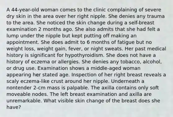 A 44-year-old woman comes to the clinic complaining of severe dry skin in the area over her right nipple. She denies any trauma to the area. She noticed the skin change during a self-breast examination 2 months ago. She also admits that she had felt a lump under the nipple but kept putting off making an appointment. She does admit to 6 months of fatigue but no weight loss, weight gain, fever, or night sweats. Her past medical history is significant for hypothyroidism. She does not have a history of eczema or allergies. She denies any tobacco, alcohol, or drug use. Examination shows a middle-aged woman appearing her stated age. Inspection of her right breast reveals a scaly eczema-like crust around her nipple. Underneath a nontender 2-cm mass is palpable. The axilla contains only soft moveable nodes. The left breast examination and axilla are unremarkable. What visible skin change of the breast does she have?