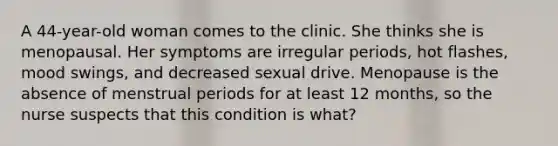 A 44-year-old woman comes to the clinic. She thinks she is menopausal. Her symptoms are irregular periods, hot flashes, mood swings, and decreased sexual drive. Menopause is the absence of menstrual periods for at least 12 months, so the nurse suspects that this condition is what?