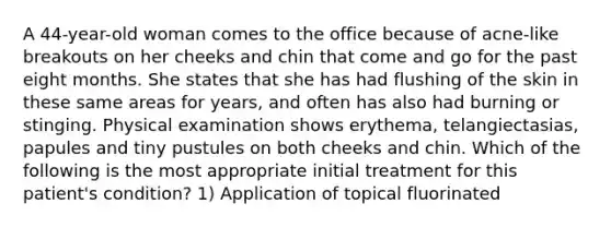 A 44-year-old woman comes to the office because of acne-like breakouts on her cheeks and chin that come and go for the past eight months. She states that she has had flushing of the skin in these same areas for years, and often has also had burning or stinging. Physical examination shows erythema, telangiectasias, papules and tiny pustules on both cheeks and chin. Which of the following is the most appropriate initial treatment for this patient's condition? 1) Application of topical fluorinated