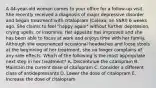 A 44-year-old woman comes to your office for a follow-up visit. She recently received a diagnosis of major depressive disorder and began treatment with citalopram (Celexa, an SSRI) 6 weeks ago. She claims to feel "happy again" without further depression, crying spells, or insomnia. Her appetite has improved and she has been able to focus at work and enjoys time with her family. Although she experienced occasional headaches and loose stools at the beginning of her treatment, she no longer complains of any side effects. Which of the following is the most appropriate next step in her treatment? A. Discontinue the citalopram B. Maintain the current dose of citalopram C. Consider a different class of antidepressants D. Lower the dose of citalopram E. Increase the dose of citalopram