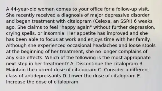 A 44-year-old woman comes to your office for a follow-up visit. She recently received a diagnosis of major depressive disorder and began treatment with citalopram (Celexa, an SSRI) 6 weeks ago. She claims to feel "happy again" without further depression, crying spells, or insomnia. Her appetite has improved and she has been able to focus at work and enjoys time with her family. Although she experienced occasional headaches and loose stools at the beginning of her treatment, she no longer complains of any side effects. Which of the following is the most appropriate next step in her treatment? A. Discontinue the citalopram B. Maintain the current dose of citalopram C. Consider a different class of antidepressants D. Lower the dose of citalopram E. Increase the dose of citalopram