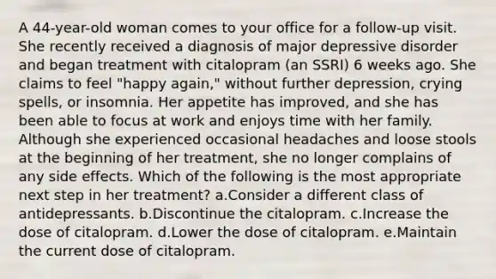 A 44-year-old woman comes to your office for a follow-up visit. She recently received a diagnosis of major depressive disorder and began treatment with citalopram (an SSRI) 6 weeks ago. She claims to feel "happy again," without further depression, crying spells, or insomnia. Her appetite has improved, and she has been able to focus at work and enjoys time with her family. Although she experienced occasional headaches and loose stools at the beginning of her treatment, she no longer complains of any side effects. Which of the following is the most appropriate next step in her treatment? a.Consider a different class of antidepressants. b.Discontinue the citalopram. c.Increase the dose of citalopram. d.Lower the dose of citalopram. e.Maintain the current dose of citalopram.