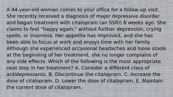 A 44-year-old woman comes to your office for a follow-up visit. She recently received a diagnosis of major depressive disorder and began treatment with citalopram (an SSRI) 6 weeks ago. She claims to feel "happy again," without further depression, crying spells, or insomnia. Her appetite has improved, and she has been able to focus at work and enjoys time with her family. Although she experienced occasional headaches and loose stools at the beginning of her treatment, she no longer complains of any side effects. Which of the following is the most appropriate next step in her treatment? A. Consider a different class of antidepressants. B. Discontinue the citalopram. C. Increase the dose of citalopram. D. Lower the dose of citalopram. E. Maintain the current dose of citalopram.