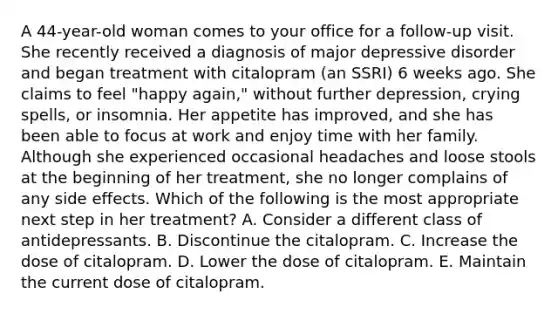 A 44-year-old woman comes to your office for a follow-up visit. She recently received a diagnosis of major depressive disorder and began treatment with citalopram (an SSRI) 6 weeks ago. She claims to feel "happy again," without further depression, crying spells, or insomnia. Her appetite has improved, and she has been able to focus at work and enjoy time with her family. Although she experienced occasional headaches and loose stools at the beginning of her treatment, she no longer complains of any side effects. Which of the following is the most appropriate next step in her treatment? A. Consider a different class of antidepressants. B. Discontinue the citalopram. C. Increase the dose of citalopram. D. Lower the dose of citalopram. E. Maintain the current dose of citalopram.