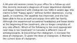 A 44-year-old woman comes to your office for a follow-up visit. She recently received a diagnosis of major depressive disorder and began treatment with citalopram (an SSRI) 6 weeks ago. She claims to feel "happy again," without further depression, crying spells, or insomnia. Her appetite has improved, and she has been able to focus at work and enjoys time with her family. Although she experienced occasional headaches and loose stools at the beginning of her treatment, she no longer complains of any side effects. Which of the following is the most appropriate next step in her treatment? A Consider a different class of antidepressants. B Discontinue the citalopram. C Increase the dose of citalopram. D Lower the dose of citalopram. E Maintain the current dose of citalopram.