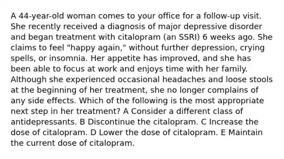 A 44-year-old woman comes to your office for a follow-up visit. She recently received a diagnosis of major depressive disorder and began treatment with citalopram (an SSRI) 6 weeks ago. She claims to feel "happy again," without further depression, crying spells, or insomnia. Her appetite has improved, and she has been able to focus at work and enjoys time with her family. Although she experienced occasional headaches and loose stools at the beginning of her treatment, she no longer complains of any side effects. Which of the following is the most appropriate next step in her treatment? A Consider a different class of antidepressants. B Discontinue the citalopram. C Increase the dose of citalopram. D Lower the dose of citalopram. E Maintain the current dose of citalopram.