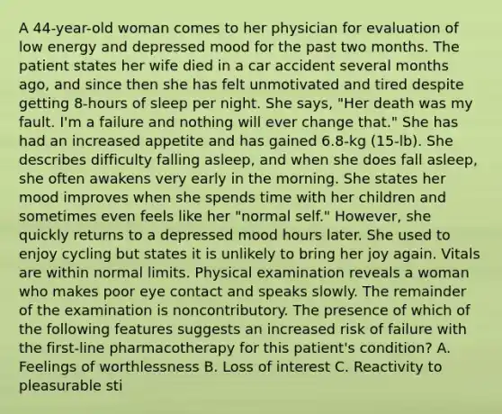 A 44-year-old woman comes to her physician for evaluation of low energy and depressed mood for the past two months. The patient states her wife died in a car accident several months ago, and since then she has felt unmotivated and tired despite getting 8-hours of sleep per night. She says, "Her death was my fault. I'm a failure and nothing will ever change that." She has had an increased appetite and has gained 6.8-kg (15-lb). She describes difficulty falling asleep, and when she does fall asleep, she often awakens very early in the morning. She states her mood improves when she spends time with her children and sometimes even feels like her "normal self." However, she quickly returns to a depressed mood hours later. She used to enjoy cycling but states it is unlikely to bring her joy again. Vitals are within normal limits. Physical examination reveals a woman who makes poor eye contact and speaks slowly. The remainder of the examination is noncontributory. The presence of which of the following features suggests an increased risk of failure with the first-line pharmacotherapy for this patient's condition? A. Feelings of worthlessness B. Loss of interest C. Reactivity to pleasurable sti