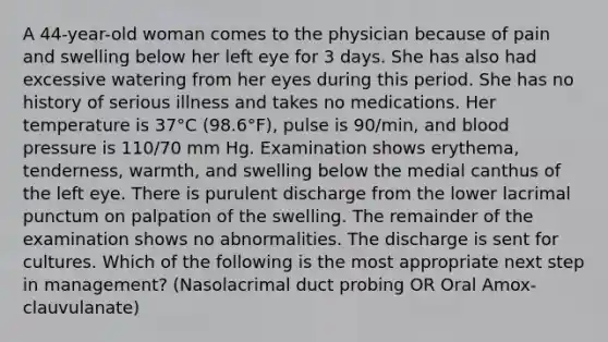 A 44-year-old woman comes to the physician because of pain and swelling below her left eye for 3 days. She has also had excessive watering from her eyes during this period. She has no history of serious illness and takes no medications. Her temperature is 37°C (98.6°F), pulse is 90/min, and blood pressure is 110/70 mm Hg. Examination shows erythema, tenderness, warmth, and swelling below the medial canthus of the left eye. There is purulent discharge from the lower lacrimal punctum on palpation of the swelling. The remainder of the examination shows no abnormalities. The discharge is sent for cultures. Which of the following is the most appropriate next step in management? (Nasolacrimal duct probing OR Oral Amox-clauvulanate)