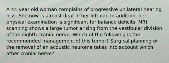 A 44-year-old woman complains of progressive unilateral hearing loss. She now is almost deaf in her left ear. In addition, her physical examination is significant for balance deficits. MRI scanning shows a large tumor arising from the vestibular division of the eighth cranial nerve. Which of the following is the recommended management of this tumor? Surgical planning of the removal of an acoustic neuroma takes into account which other cranial nerve?