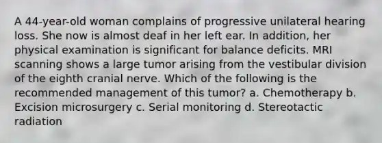 A 44-year-old woman complains of progressive unilateral hearing loss. She now is almost deaf in her left ear. In addition, her physical examination is significant for balance deficits. MRI scanning shows a large tumor arising from the vestibular division of the eighth cranial nerve. Which of the following is the recommended management of this tumor? a. Chemotherapy b. Excision microsurgery c. Serial monitoring d. Stereotactic radiation