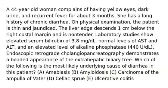 A 44-year-old woman complains of having yellow eyes, dark urine, and recurrent fever for about 3 months. She has a long history of chronic diarrhea. On physical examination, the patient is thin and jaundiced. The liver edge descends 1 cm below the right costal margin and is nontender. Laboratory studies show elevated serum bilirubin of 3.8 mg/dL, normal levels of AST and ALT, and an elevated level of alkaline phosphatase (440 U/dL). Endoscopic retrograde cholangiopancreatography demonstrates a beaded appearance of the extrahepatic biliary tree. Which of the following is the most likely underlying cause of diarrhea in this patient? (A) Amebiasis (B) Amyloidosis (C) Carcinoma of the ampulla of Vater (D) Celiac sprue (E) Ulcerative colitis