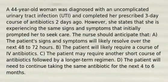 A 44-year-old woman was diagnosed with an uncomplicated urinary tract infection (UTI) and completed her prescribed 3-day course of antibiotics 2 days ago. However, she states that she is experiencing the same signs and symptoms that initially prompted her to seek care. The nurse should anticipate that: A) The patient's signs and symptoms will likely resolve over the next 48 to 72 hours. B) The patient will likely require a course of IV antibiotics. C) The patient may require another short course of antibiotics followed by a longer-term regimen. D) The patient will need to continue taking the same antibiotic for the next 4 to 6 months.