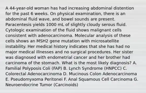 A 44-year-old woman has had increasing abdominal distention for the past 6 weeks. On physical examination, there is an abdominal fluid wave, and bowel sounds are present. Paracentesis yields 1000 mL of slightly cloudy serous fluid. Cytologic examination of the fluid shows malignant cells consistent with adenocarcinoma. Molecular analysis of these cells shows an MSH2 gene mutation with microsatellite instability. Her medical history indicates that she has had no major medical illnesses and no surgical procedures. Her sister was diagnosed with endometrial cancer and her brother had carcinoma of the stomach. What is the most likely diagnosis? A. Familial Polyposis Coli (FAP) B. Lynch Syndrome (HNPCC) C. Colorectal Adenocarcinoma D. Mucinous Colon Adenocarcinoma E. Pseudomyxoma Peritonei F. Anal Squamous Cell Carcinoma G. Neuroendocrine Tumor (Carcinoids)