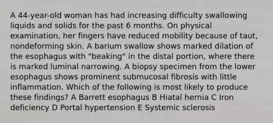 A 44-year-old woman has had increasing difficulty swallowing liquids and solids for the past 6 months. On physical examination, her fingers have reduced mobility because of taut, nondeforming skin. A barium swallow shows marked dilation of the esophagus with "beaking" in the distal portion, where there is marked luminal narrowing. A biopsy specimen from the lower esophagus shows prominent submucosal fibrosis with little inflammation. Which of the following is most likely to produce these findings? A Barrett esophagus B Hiatal hernia C Iron deficiency D Portal hypertension E Systemic sclerosis