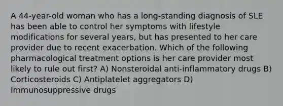 A 44-year-old woman who has a long-standing diagnosis of SLE has been able to control her symptoms with lifestyle modifications for several years, but has presented to her care provider due to recent exacerbation. Which of the following pharmacological treatment options is her care provider most likely to rule out first? A) Nonsteroidal anti-inflammatory drugs B) Corticosteroids C) Antiplatelet aggregators D) Immunosuppressive drugs