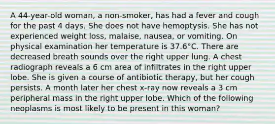 A 44-year-old woman, a non-smoker, has had a fever and cough for the past 4 days. She does not have hemoptysis. She has not experienced weight loss, malaise, nausea, or vomiting. On physical examination her temperature is 37.6°C. There are decreased breath sounds over the right upper lung. A chest radiograph reveals a 6 cm area of infiltrates in the right upper lobe. She is given a course of antibiotic therapy, but her cough persists. A month later her chest x-ray now reveals a 3 cm peripheral mass in the right upper lobe. Which of the following neoplasms is most likely to be present in this woman?