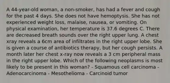 A 44-year-old woman, a non-smoker, has had a fever and cough for the past 4 days. She does not have hemoptysis. She has not experienced weight loss, malaise, nausea, or vomiting. On physical examination, her temperature is 37.6 degrees C. There are decreased breath sounds over the right upper lung. A chest xray reveals a 6cm area of infiltrates in the right upper lobe. She is given a course of antibiotics therapy, but her cough persists. A month later her chest x-ray now reveals a 3 cm peripheral mass in the right upper lobe. Which of the following neoplasms is most likely to be present in this woman? - Squamous cell carcinoma - Adenocarcinoma - Mesothelioma - Carcinoid tumor