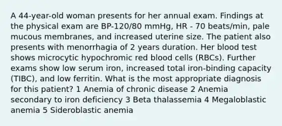 A 44-year-old woman presents for her annual exam. Findings at the physical exam are BP-120/80 mmHg, HR - 70 beats/min, pale mucous membranes, and increased uterine size. The patient also presents with menorrhagia of 2 years duration. Her blood test shows microcytic hypochromic red blood cells (RBCs). Further exams show low serum iron, increased total iron-binding capacity (TIBC), and low ferritin. What is the most appropriate diagnosis for this patient? 1 Anemia of chronic disease 2 Anemia secondary to iron deficiency 3 Beta thalassemia 4 Megaloblastic anemia 5 Sideroblastic anemia