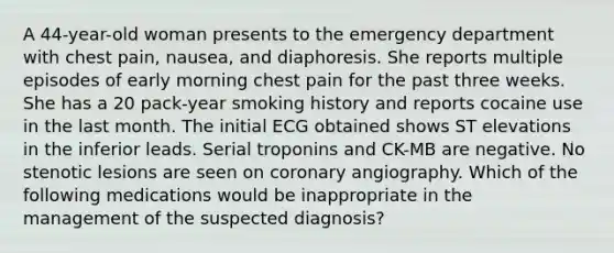 A 44-year-old woman presents to the emergency department with chest pain, nausea, and diaphoresis. She reports multiple episodes of early morning chest pain for the past three weeks. She has a 20 pack-year smoking history and reports cocaine use in the last month. The initial ECG obtained shows ST elevations in the inferior leads. Serial troponins and CK-MB are negative. No stenotic lesions are seen on coronary angiography. Which of the following medications would be inappropriate in the management of the suspected diagnosis?