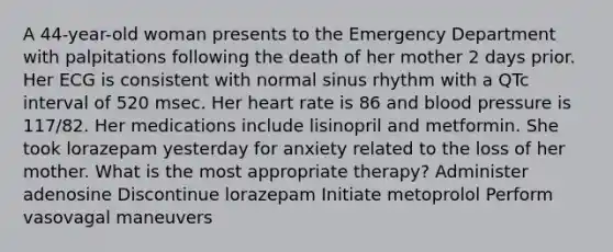 A 44-year-old woman presents to the Emergency Department with palpitations following the death of her mother 2 days prior. Her ECG is consistent with normal sinus rhythm with a QTc interval of 520 msec. Her heart rate is 86 and blood pressure is 117/82. Her medications include lisinopril and metformin. She took lorazepam yesterday for anxiety related to the loss of her mother. What is the most appropriate therapy? Administer adenosine Discontinue lorazepam Initiate metoprolol Perform vasovagal maneuvers