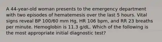 A 44-year-old woman presents to the emergency department with two episodes of hematemesis over the last 5 hours. Vital signs reveal BP 100/60 mm Hg, HR 106 bpm, and RR 23 breaths per minute. Hemoglobin is 11.3 g/dL. Which of the following is the most appropriate initial diagnostic test?