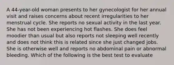 A 44-year-old woman presents to her gynecologist for her annual visit and raises concerns about recent irregularities to her menstrual cycle. She reports no sexual activity in the last year. She has not been experiencing hot flashes. She does feel moodier than usual but also reports not sleeping well recently and does not think this is related since she just changed jobs. She is otherwise well and reports no abdominal pain or abnormal bleeding. Which of the following is the best test to evaluate