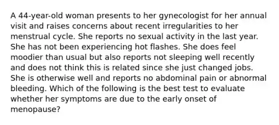 A 44-year-old woman presents to her gynecologist for her annual visit and raises concerns about recent irregularities to her menstrual cycle. She reports no sexual activity in the last year. She has not been experiencing hot flashes. She does feel moodier than usual but also reports not sleeping well recently and does not think this is related since she just changed jobs. She is otherwise well and reports no abdominal pain or abnormal bleeding. Which of the following is the best test to evaluate whether her symptoms are due to the early onset of menopause?