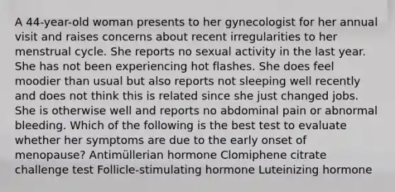 A 44-year-old woman presents to her gynecologist for her annual visit and raises concerns about recent irregularities to her menstrual cycle. She reports no sexual activity in the last year. She has not been experiencing hot flashes. She does feel moodier than usual but also reports not sleeping well recently and does not think this is related since she just changed jobs. She is otherwise well and reports no abdominal pain or abnormal bleeding. Which of the following is the best test to evaluate whether her symptoms are due to the early onset of menopause? Antimüllerian hormone Clomiphene citrate challenge test Follicle-stimulating hormone Luteinizing hormone