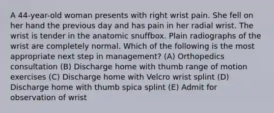 A 44-year-old woman presents with right wrist pain. She fell on her hand the previous day and has pain in her radial wrist. The wrist is tender in the anatomic snuffbox. Plain radiographs of the wrist are completely normal. Which of the following is the most appropriate next step in management? (A) Orthopedics consultation (B) Discharge home with thumb range of motion exercises (C) Discharge home with Velcro wrist splint (D) Discharge home with thumb spica splint (E) Admit for observation of wrist