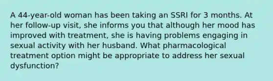 A 44-year-old woman has been taking an SSRI for 3 months. At her follow-up visit, she informs you that although her mood has improved with treatment, she is having problems engaging in sexual activity with her husband. What pharmacological treatment option might be appropriate to address her sexual dysfunction?