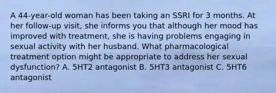 A 44-year-old woman has been taking an SSRI for 3 months. At her follow-up visit, she informs you that although her mood has improved with treatment, she is having problems engaging in sexual activity with her husband. What pharmacological treatment option might be appropriate to address her sexual dysfunction? A. 5HT2 antagonist B. 5HT3 antagonist C. 5HT6 antagonist