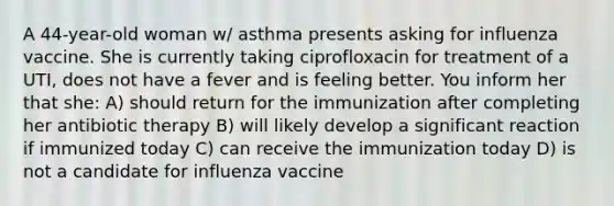 A 44-year-old woman w/ asthma presents asking for influenza vaccine. She is currently taking ciprofloxacin for treatment of a UTI, does not have a fever and is feeling better. You inform her that she: A) should return for the immunization after completing her antibiotic therapy B) will likely develop a significant reaction if immunized today C) can receive the immunization today D) is not a candidate for influenza vaccine