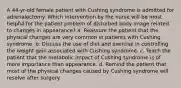 A 44-yr-old female patient with Cushing syndrome is admitted for adrenalectomy. Which intervention by the nurse will be most helpful for the patient problem of disturbed body image related to changes in appearance? a. Reassure the patient that the physical changes are very common in patients with Cushing syndrome. b. Discuss the use of diet and exercise in controlling the weight gain associated with Cushing syndrome. c. Teach the patient that the metabolic impact of Cushing syndrome is of more importance than appearance. d. Remind the patient that most of the physical changes caused by Cushing syndrome will resolve after surgery.