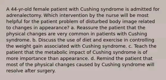 A 44-yr-old female patient with Cushing syndrome is admitted for adrenalectomy. Which intervention by the nurse will be most helpful for the patient problem of disturbed body image related to changes in appearance? a. Reassure the patient that the physical changes are very common in patients with Cushing syndrome. b. Discuss the use of diet and exercise in controlling the weight gain associated with Cushing syndrome. c. Teach the patient that the metabolic impact of Cushing syndrome is of more importance than appearance. d. Remind the patient that most of the physical changes caused by Cushing syndrome will resolve after surgery.